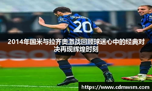 米兰2014年国米与拉齐奥激战回顾球迷心中的经典对决再现辉煌时刻